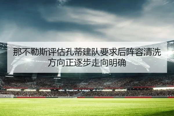 那不勒斯评估孔蒂建队要求后阵容清洗方向正逐步走向明确
