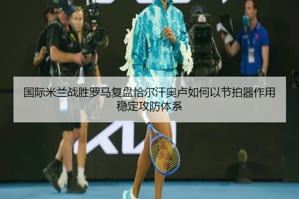 国际米兰战胜罗马复盘恰尔汗奥卢如何以节拍器作用稳定攻防体系