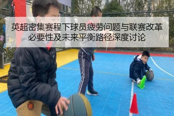 英超密集赛程下球员疲劳问题与联赛改革必要性及未来平衡路径深度讨论